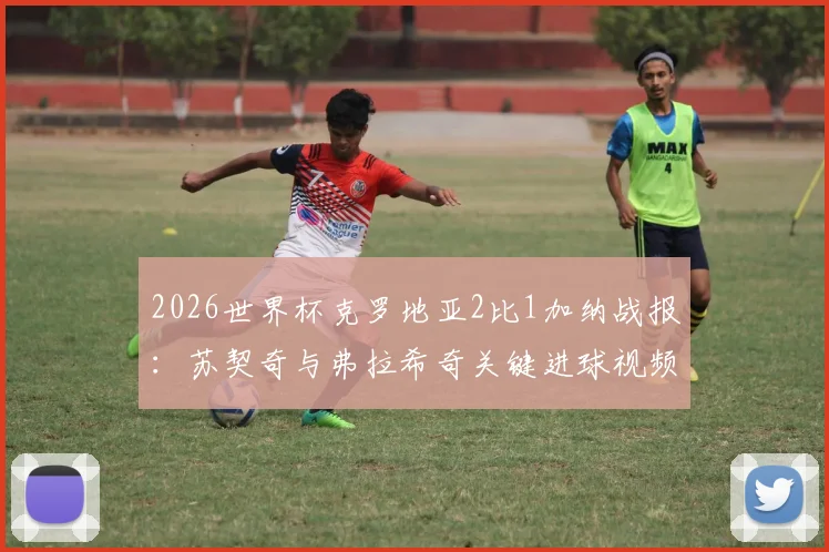 2026世界杯克罗地亚2比1加纳战报:苏契奇与弗拉希奇关键进球视频集锦,附全场回放与战术复盘