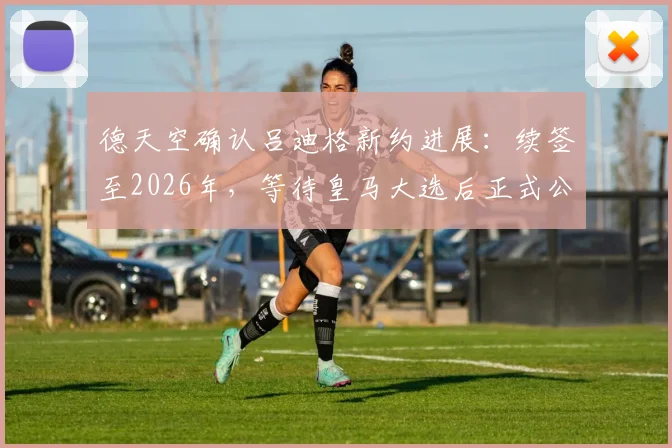 德天空确认吕迪格新约进展：续签至2026年，等待皇马大选后正式公布细节