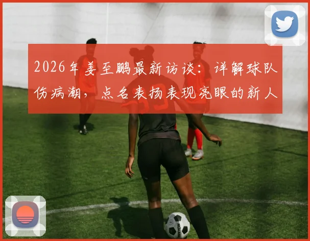 2026年姜至鹏最新访谈:详解球队伤病潮,点名表扬表现亮眼的新人,坦言现状并非一无是处