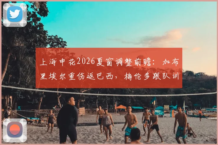 上海申花2026夏窗调整前瞻：加布里埃尔重伤返巴西，梅伦多跟队训练待考察，外援如何补强？