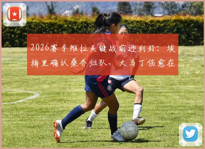 2026赛季维拉关键战前迎利好：埃梅里确认桑乔归队，大马丁伤愈在即，球队双线作战阵容深度解析