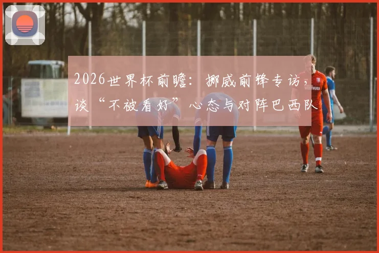 2026世界杯前瞻:挪威前锋专访,谈“不被看好”心态与对阵巴西队战术准备,附历史交锋数据分析