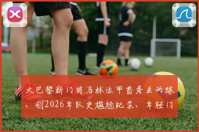 大巴黎新门将马林法甲首秀丢两球,创2026年队史尴尬纪录,年轻门将成长必经之路
