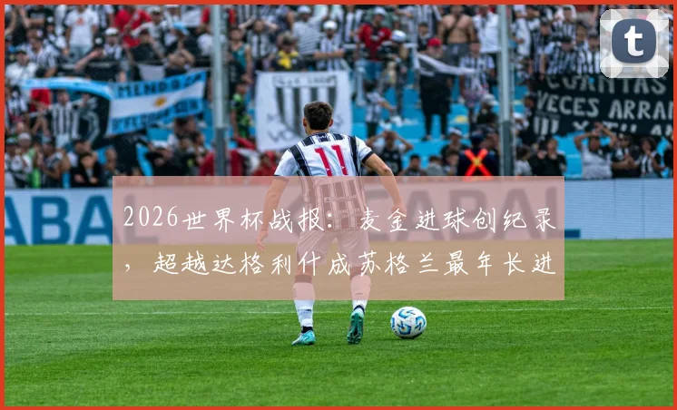 2026世界杯战报:麦金进球创纪录,超越达格利什成苏格兰最年长进球者,解析其国家队生涯与球队前景