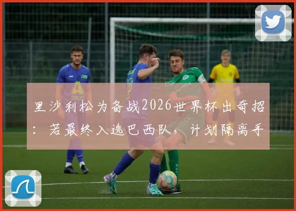 里沙利松为备战2026世界杯出奇招：若最终入选巴西队，计划隔离手机专注赛事