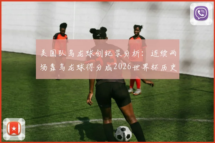 美国队乌龙球创纪录分析:连续两场靠乌龙球得分成2026世界杯历史首队,看视频复盘争议瞬间