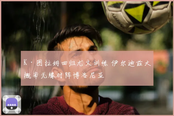 K·图拉姆回归尤文训练 伊尔迪兹大概率无缘对阵博洛尼亚