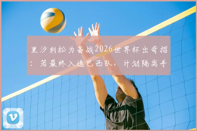 里沙利松为备战2026世界杯出奇招:若最终入选巴西队,计划隔离手机专注赛事