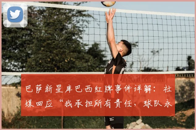巴萨新星库巴西红牌事件详解：社媒回应“我承担所有责任，球队永不放弃”，未来影响几何？