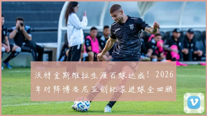沃特金斯维拉生涯百球达成！2026年对阵博洛尼亚创纪录进球全回顾与战术分析