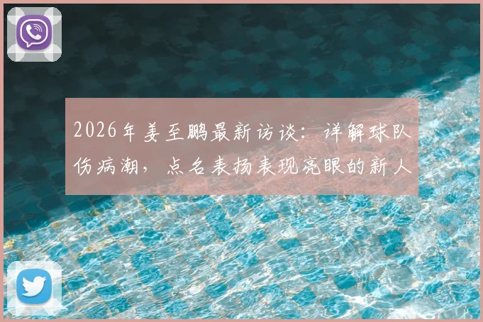 2026年姜至鹏最新访谈：详解球队伤病潮，点名表扬表现亮眼的新人，坦言现状并非一无是处
