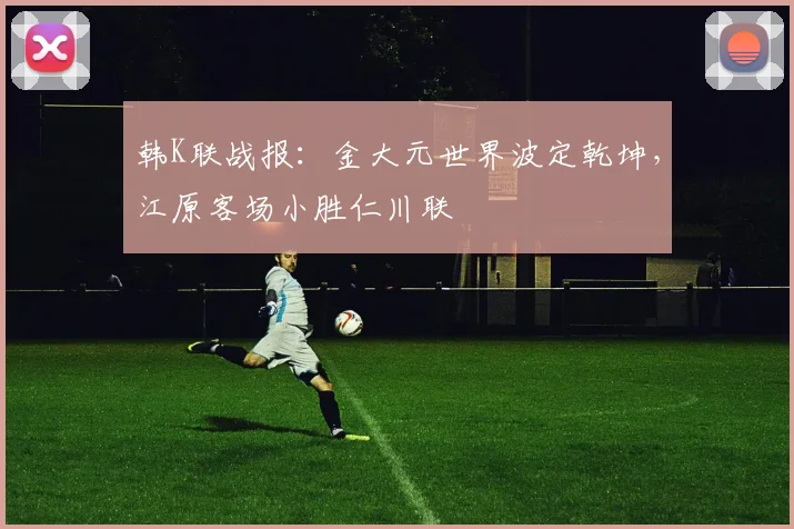 韩K联战报:金大元世界波定乾坤,江原客场小胜仁川联