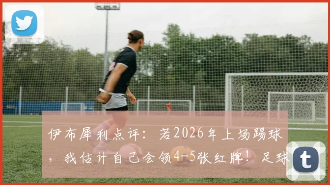 伊布犀利点评：若2026年上场踢球，我估计自己会领4-5张红牌！足球规则变化与球场硬度争议深度探讨