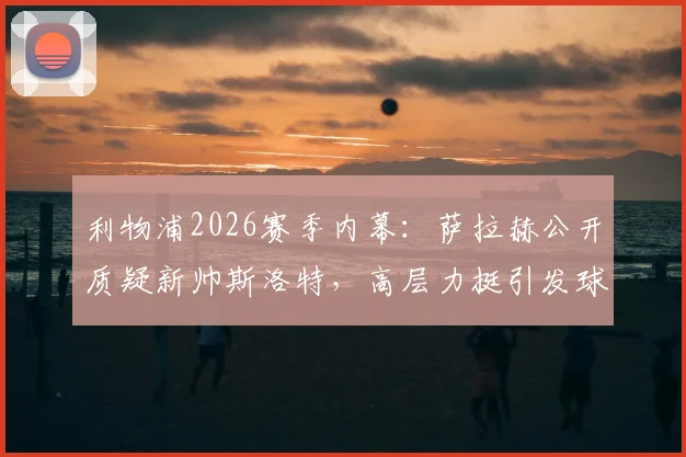 利物浦2026赛季内幕：萨拉赫公开质疑新帅斯洛特，高层力挺引发球迷热议