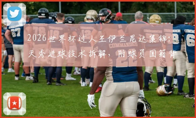 2026世界杯过人王伊兰昆达集锦：天秀进球技术拆解，附球员国籍背景与高清视频观看指南