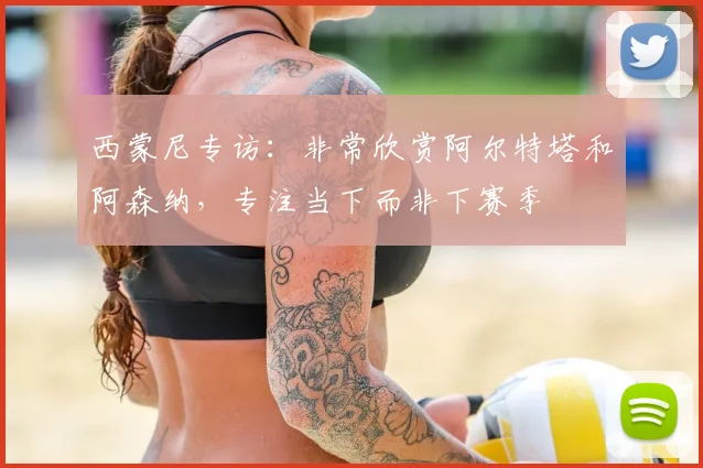 西蒙尼专访:非常欣赏阿尔特塔和阿森纳,专注当下而非下赛季