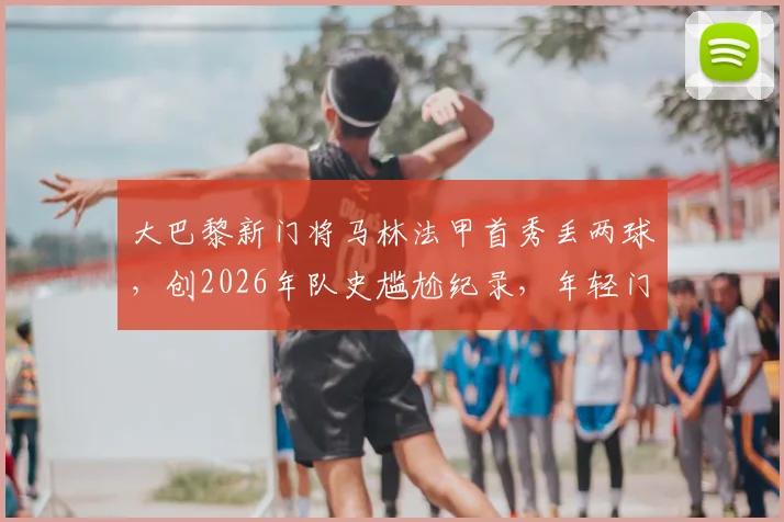 大巴黎新门将马林法甲首秀丢两球，创2026年队史尴尬纪录，年轻门将成长必经之路