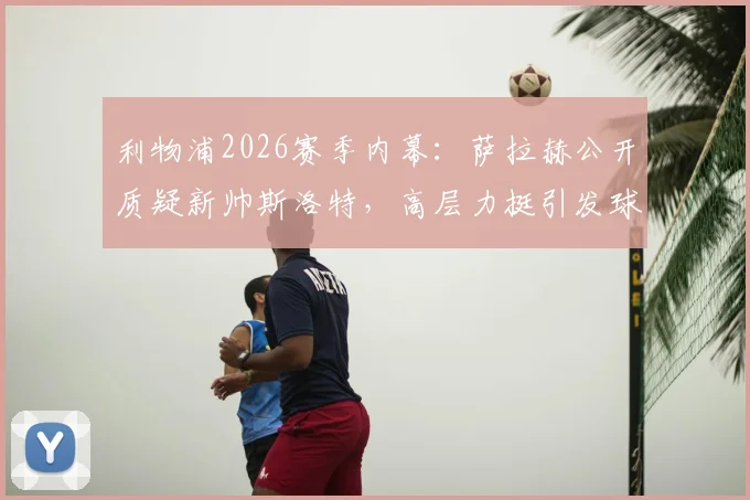 利物浦2026赛季内幕:萨拉赫公开质疑新帅斯洛特,高层力挺引发球迷热议