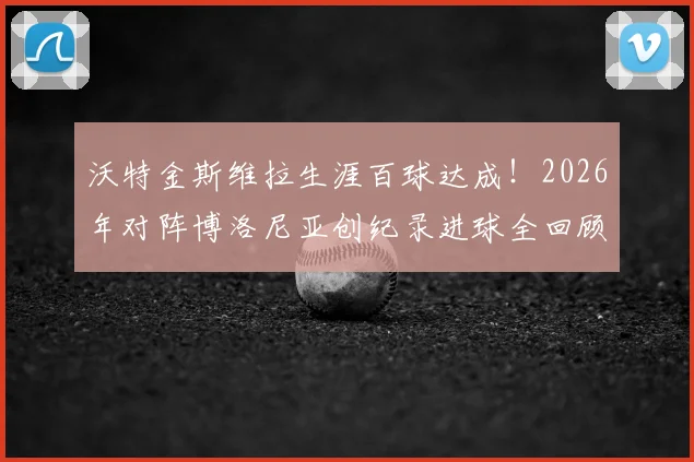 沃特金斯维拉生涯百球达成!2026年对阵博洛尼亚创纪录进球全回顾与战术分析