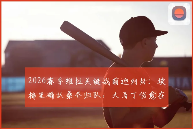 2026赛季维拉关键战前迎利好:埃梅里确认桑乔归队,大马丁伤愈在即,球队双线作战阵容深度解析
